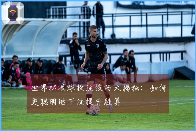 世界杯滚球投注技巧大揭秘：如何更聪明地下注提升胜算
